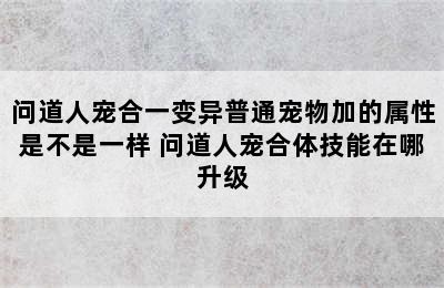 问道人宠合一变异普通宠物加的属性是不是一样 问道人宠合体技能在哪升级